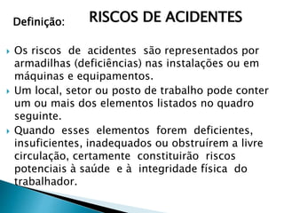 Definição:
 Os riscos de acidentes são representados por
armadilhas (deficiências) nas instalações ou em
máquinas e equipamentos.
 Um local, setor ou posto de trabalho pode conter
um ou mais dos elementos listados no quadro
seguinte.
 Quando esses elementos forem deficientes,
insuficientes, inadequados ou obstruírem a livre
circulação, certamente constituirão riscos
potenciais à saúde e à integridade física do
trabalhador.
RISCOS DE ACIDENTES
 