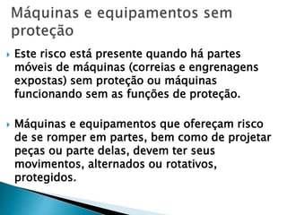  Este risco está presente quando há partes
móveis de máquinas (correias e engrenagens
expostas) sem proteção ou máquinas
funcionando sem as funções de proteção.
 Máquinas e equipamentos que ofereçam risco
de se romper em partes, bem como de projetar
peças ou parte delas, devem ter seus
movimentos, alternados ou rotativos,
protegidos.
 