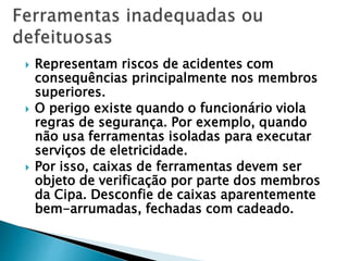  Representam riscos de acidentes com
consequências principalmente nos membros
superiores.
 O perigo existe quando o funcionário viola
regras de segurança. Por exemplo, quando
não usa ferramentas isoladas para executar
serviços de eletricidade.
 Por isso, caixas de ferramentas devem ser
objeto de verificação por parte dos membros
da Cipa. Desconfie de caixas aparentemente
bem-arrumadas, fechadas com cadeado.
 
