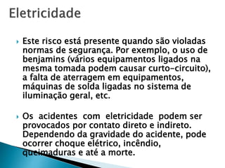  Este risco está presente quando são violadas
normas de segurança. Por exemplo, o uso de
benjamins (vários equipamentos ligados na
mesma tomada podem causar curto-circuito),
a falta de aterragem em equipamentos,
máquinas de solda ligadas no sistema de
iluminação geral, etc.
 Os acidentes com eletricidade podem ser
provocados por contato direto e indireto.
Dependendo da gravidade do acidente, pode
ocorrer choque elétrico, incêndio,
queimaduras e até a morte.
 