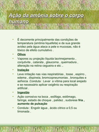 Ação da amônia sobre o corpoAção da amônia sobre o corpo
humanohumano
• É decorrente principalmente das condições de
temperatura (amônia liquefeita) e de sua grande
avidez pela água ataca a pele e mucosas, não é
tóxico de efeito cumulativo .
• Olhos
• Vapores ou projeção líquida lacrimejamento ,
conjutivite , catarata , glaucoma , queimadura ,
alteração na retina cegueira e etc ..
• Inalação
• Leve irritação nas vias respiratórias , tosse , espirro ,
edema , dispineia, bromcopneumonias , bronquites e
asfíxicia .Conduta : Levar a vítima para local arejado
e se necessário aplicar oxigênio ou respiração
artificial .
• Ingestão
• Ação corrosiva na boca , esôfago, estômago,
faringe, estado de choque , palidez , sudorese fria ,
aumento de pulsação
• Conduta : Engolir água , ácido cítrico a 0,5 ou
limonada .
 