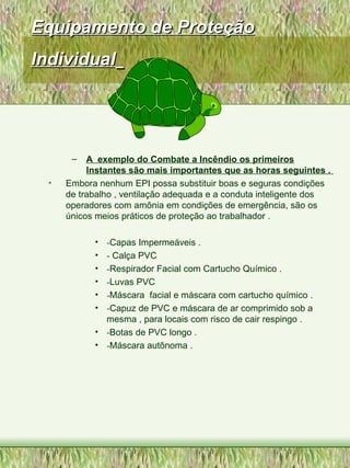 Equipamento de ProteçãoEquipamento de Proteção
IndividualIndividual
– A exemplo do Combate a Incêndio os primeiros
Instantes são mais importantes que as horas seguintes .
• Embora nenhum EPI possa substituir boas e seguras condições
de trabalho , ventilação adequada e a conduta inteligente dos
operadores com amônia em condições de emergência, são os
únicos meios práticos de proteção ao trabalhador .
• -Capas Impermeáveis .
• - Calça PVC
• -Respirador Facial com Cartucho Químico .
• -Luvas PVC
• -Máscara facial e máscara com cartucho químico .
• -Capuz de PVC e máscara de ar comprimido sob a
mesma , para locais com risco de cair respingo .
• -Botas de PVC longo .
• -Máscara autônoma .
 
