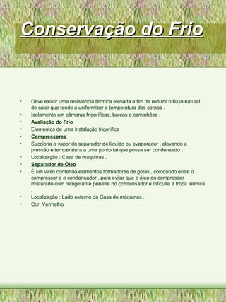Conservação do FrioConservação do Frio
• Deve existir uma resistência térmica elevada a fim de reduzir o fluxo natural
de calor que tende a uniformizar a temperatura dos corpos .
• Isolamento em câmaras frigoríficas, barcos e caminhões .
• Avaliação do Frio
• Elementos de uma instalação frigorífica
• Compressores
• Succiona o vapor do separador de líquido ou evaporador , elevando a
pressão e temperatura a uma ponto tal que possa ser condensado .
• Localização : Casa de máquinas .
• Separador de Óleo
• É um vaso contendo elementos formadores de gotas , colocando entre o
compressor e o condensador , para evitar que o óleo do compressor
misturado com refrigerante penetre no condensador e dificulte a troca térmica
.
• Localização : Lado externo da Casa de máquinas .
• Cor: Vermelho
 