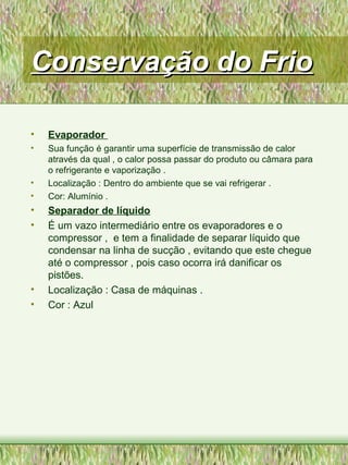 Conservação do FrioConservação do Frio
• Evaporador
• Sua função é garantir uma superfície de transmissão de calor
através da qual , o calor possa passar do produto ou câmara para
o refrigerante e vaporização .
• Localização : Dentro do ambiente que se vai refrigerar .
• Cor: Alumínio .
• Separador de líquido
• É um vazo intermediário entre os evaporadores e o
compressor , e tem a finalidade de separar líquido que
condensar na linha de sucção , evitando que este chegue
até o compressor , pois caso ocorra irá danificar os
pistões.
• Localização : Casa de máquinas .
• Cor : Azul
 