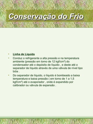 Conservação do FrioConservação do Frio
• Linha de Líquido
• Conduz o refrigerante a alta pressão e na temperatura
ambiente (pressão em torno de 12 kgf/cm²) do
condensador até o depósito de líquido , e deste até o
separador de líquido através de uma válvula de nível tipo
bóia .
• Do separador de líquido, o líquido é bombeado a baixa
temperatura e baixa pressão ( em torno de 1 a 1,5
kgf/cm²) até o evaporador , onde é expandido por
calibrador ou válvula de expansão .
 