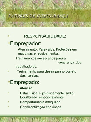 FATORES DE INSEGURANÇAFATORES DE INSEGURANÇA
• RESPONSABILIDADE:
•Empregador:
Aterramento, Para-raios, Proteções em
máquinas e equipamentos.
Treinamentos necessários para a
segurança dos
trabalhadores.
• Treinamento para desempenho correto
das tarefas.
•Empregado:
Atenção
• Estar física e psiquicamente sadio.
Equilibrado emocionalmente
• Comportamento adequado
• Conscientização dos riscos
 