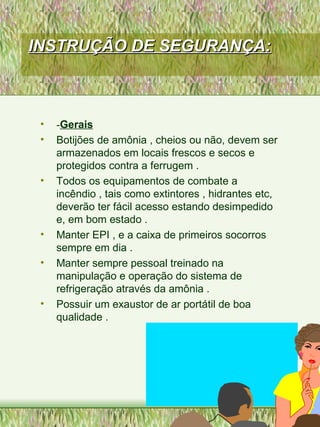 INSTRUÇÃO DE SEGURANÇA:INSTRUÇÃO DE SEGURANÇA:
• -Gerais
• Botijões de amônia , cheios ou não, devem ser
armazenados em locais frescos e secos e
protegidos contra a ferrugem .
• Todos os equipamentos de combate a
incêndio , tais como extintores , hidrantes etc,
deverão ter fácil acesso estando desimpedido
e, em bom estado .
• Manter EPI , e a caixa de primeiros socorros
sempre em dia .
• Manter sempre pessoal treinado na
manipulação e operação do sistema de
refrigeração através da amônia .
• Possuir um exaustor de ar portátil de boa
qualidade .
 
