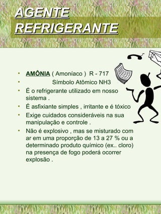 AGENTEAGENTE
REFRIGERANTEREFRIGERANTE
• AMÔNIA ( Amoníaco ) R - 717
• Símbolo Atômico NH3
• É o refrigerante utilizado em nosso
sistema .
• É asfixiante simples , irritante e é tóxico
• Exige cuidados consideráveis na sua
manipulação e controle .
• Não é explosivo , mas se misturado com
ar em uma proporção de 13 a 27 % ou a
determinado produto químico (ex.. cloro)
na presença de fogo poderá ocorrer
explosão .
 