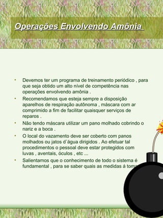 Operações Envolvendo AmôniaOperações Envolvendo Amônia
• Devemos ter um programa de treinamento periódico , para
que seja obtido um alto nível de competência nas
operações envolvendo amônia .
• Recomendamos que esteja sempre a disposição
aparelhos de respiração autônoma , máscara com ar
comprimido a fim de facilitar quaisquer serviços de
reparos .
• Não tendo máscara utilizar um pano molhado cobrindo o
nariz e a boca .
• O local do vazamento deve ser coberto com panos
molhados ou jatos d`água dirigidos . Ao efetuar tal
procedimentos o pessoal deve estar protegidos com
luvas , aventais, óculos , etc ...
• Salientamos que o conhecimento de todo o sistema é
fundamental , para se saber quais as medidas á tomar .
 