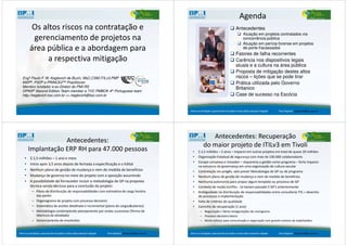 Os altos riscos na contratação e
gerenciamento de projetos na
área pública e a abordagem para
a respectiva mitigação
Engº Paulo F. W. Keglevich de Buzin, MsC,CSM,ITILv3,PMP
MSP®, P3O® e PRINCE2TM Practitioner
Membro fundador e ex-Diretor do PMI-RS
OPM3® Second Edition Team member e TVC PMBOK 4th Portuguese team
http://keglevich.ksc.com.br <> keglevich@ksc.com.br
Antecedentes
Atuação em projetos contratados via
concorrência pública
Atuação em perícia forense em projetos
de porte fracassados
Fatores de falha recorrentes
Carência nos dispositivos legais
atuais e a cultura na área pública
Proposta de mitigação destes altos
riscos – lições que se pode tirar
Prática utilizada pelo Governo
Britanico
Case de sucesso na Escócia
Agenda
Riscos na contratação e gerenciamento de projetos na área pública respectiva mitigação Paulo Keglevich: keglevich@ksc.com.br
Antecedentes:
Implantação ERP RH para 47.000 pessoas
• $ 2,5 milhões – 1 ano e meio
• Início após 3,5 anos depois de fechada a especificação e o Edital
• Nenhum plano de gestão de mudança e nem de medida de benefícios
• Mudança de governo no meio do projeto com a oposição assumindo
• A possibilidade do fornecedor incluir a metodologia de GP na proposta
técnica sendo decisiva para a conclusão do projeto:
– Plano de distribuição de responsabilidades com estimativa de carga horária
das partes
– Organograma do projeto com processo decisório
– Sistemática de aceites detalhada e incremental (plano de cargos&salarios)
– Metodologia contemplando planejamento por ondas sucessivas (Termo de
Abertura de atividade)
– Gerenciamento de envolvidos
Riscos na contratação e gerenciamento de projetos na área pública respectiva mitigação Paulo Keglevich: keglevich@ksc.com.br
Antecedentes: Recuperação
do maior projeto de ITILv3 em Tivoli
• $ 2,5 milhões – 2 anos – impacto em outros projetos em total de quase 20 milhões
• Organização Estadual de segurança com mais de 100.000 colaboradores
• Escopo complexo e inovador – requereria a gestão como programa – forte impacto
na estrutura de governança em uma organização de cultura secular
• Contratação via pregão, sem prever Metodologia de GP ou de programa
• Nenhum plano de gestão de mudança e nem de medida de benefícios
• Nenhuma autonomia para propor algum template ou processo de GP
• Contexto de muito conflito - Já haviam passado 5 GP’s anteriormente
• Ambiguidade na distribuição de responsabilidades entre consultoria ITIL + desenho
de processos e implementação
• Falta de critérios de qualidade
• Caminho de recuperação (1 ano):
– Negociação > Várias renegociações de cronograma
– Processo decisório básico
– Muito esforço para comunicação e negociação com grande número de stakeholders
Riscos na contratação e gerenciamento de projetos na área pública respectiva mitigação Paulo Keglevich: keglevich@ksc.com.br
 