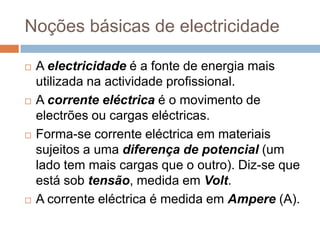 Noções básicas de electricidade

   A electricidade é a fonte de energia mais
    utilizada na actividade profissional.
   A corrente eléctrica é o movimento de
    electrões ou cargas eléctricas.
   Forma-se corrente eléctrica em materiais
    sujeitos a uma diferença de potencial (um
    lado tem mais cargas que o outro). Diz-se que
    está sob tensão, medida em Volt.
   A corrente eléctrica é medida em Ampere (A).
 