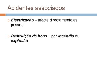 Acidentes associados
   Electrização – afecta directamente as
    pessoas.

   Destruição de bens – por incêndio ou
    explosão.
 