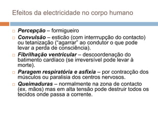 Efeitos da electricidade no corpo humano

   Percepção – formigueiro
   Convulsão – esticão (com interrrupção do contacto)
    ou tetanização (“agarrar” ao condutor o que pode
    levar a perda de consciência).
   Fibrilhação ventricular – descoordenação do
    batimento cardíaco (se irreversível pode levar à
    morte).
   Paragem respiratória e asfixia – por contracção dos
    músculos ou paralisia dos centros nervosos.
   Queimaduras – normalmente na zona de contacto
    (ex. mãos) mas em alta tensão pode destruir todos os
    tecidos onde passa a corrente.
 