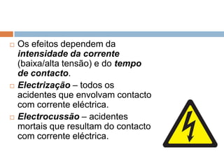    Os efeitos dependem da
    intensidade da corrente
    (baixa/alta tensão) e do tempo
    de contacto.
   Electrização – todos os
    acidentes que envolvam contacto
    com corrente eléctrica.
   Electrocussão – acidentes
    mortais que resultam do contacto
    com corrente eléctrica.
 
