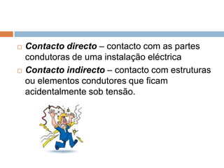   Contacto directo – contacto com as partes
    condutoras de uma instalação eléctrica
   Contacto indirecto – contacto com estruturas
    ou elementos condutores que ficam
    acidentalmente sob tensão.
 