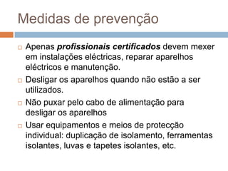 Medidas de prevenção
   Apenas profissionais certificados devem mexer
    em instalações eléctricas, reparar aparelhos
    eléctricos e manutenção.
   Desligar os aparelhos quando não estão a ser
    utilizados.
   Não puxar pelo cabo de alimentação para
    desligar os aparelhos
   Usar equipamentos e meios de protecção
    individual: duplicação de isolamento, ferramentas
    isolantes, luvas e tapetes isolantes, etc.
 