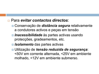    Para evitar contactos directos:
     Conservação    de distância segura relativamente
      a condutores activos e peças em tensão
     Inacessibilidade às partes activas usando
      protecções, gradeamentos, etc.
     Isolamento das partes activas

     Utilização de tensão reduzida de segurança:
      <50V em corrente alternada, <25V em ambiente
      molhado, <12V em ambiente submerso.
 