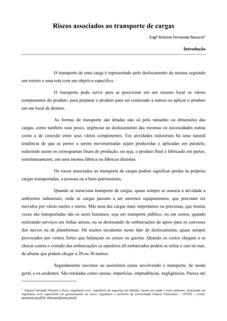 Riscos associados ao transporte de cargas
                                                                                                Engº Antonio Fernando Navarro1

                                                                                                                         Introdução




                        O transporte de uma carga é representado pelo deslocamento da mesma seguindo
um roteiro e uma rota com um objetivo específico.

                        O transporte pode servir para se posicionar em um mesmo local os vários
componentes do produto, para preparar o produto para ser conectado a outros ou aplicar o produto
em um local de destino.

                        As formas de transporte são ditadas não só pelo tamanho ou dimensões das
cargas, como também seus pesos, urgências no deslocamento das mesmas ou necessidades outras
como a de conexão entre seus vários componentes. Em atividades industriais há uma natural
tendência de que as partes a serem movimentadas sejam produzidas e aplicadas em paralelo,
reduzindo assim os cronogramas finais de produção, ou seja, o produto final é fabricado em partes,
simultaneamente, em uma mesma fábrica ou fábricas distintas.

                        Os riscos associados ao transporte de cargas podem significar perdas às próprias
cargas transportadas, a pessoas ou a bens patrimoniais.

                        Quando se menciona transporte de cargas, quase sempre se associa a atividade a
ambientes industriais, onde as cargas passam a ser enormes equipamentos, que precisam ser
movidos por várias razões e meios. Más uma das cargas mais importantes ou preciosas, que muitas
vezes são transportadas são os seres humanos, seja em transporte público, ou em cestos, quando
realizando serviços em linhas aéreas, ou se deslocando de embarcações de apoio para os conveses
dos navios ou de plataformas. Há muitos incidentes nesse tipo de deslocamento, quase sempre
provocados por ventos fortes que balançam os cestos ou gaiolas. Quando os cestos chegam a se
chocar contra o costado das embarcações os operários ali embarcados podem se soltar e cair no mar,
de alturas que podem chegar a 20 ou 30 metros.

                        Seguidamente ouvimos ou assistimos cenas envolvendo o transporte, de modo
geral, e os acidentes. São rotuladas como causas: imperícias, imprudências, negligências. Parece até


1
  Antonio Fernando Navarro é físico, engenheiro civil, engenheiro de segurança do trabalho, mestre em saúde e meio ambiente, doutorando em
engenharia civil, especialista em gerenciamento de riscos, engenheiro e professor da Universidade Federal Fluminense – UFF/RJ – e-mail:
navarro@vm.uff.br; afnavarro@terra.com.br.
 