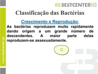 Classificação das Bactérias 
Crescimento e Reprodução: 
As bactérias reproduzem muito rapidamente dando origem a um grande número de descendentes. A maior parte delas reproduzem-se assexuadamente.  