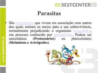 Parasitas 
•São organismos que vivem em associação com outros dos quais retiram os meios para a sua sobrevivência, normalmente prejudicando o organismo hospedeiro, um processo conhecido por parasitismo. Podem ser unicelulares (Protozoários) ou pluricelulares (Helmintas e Artrópodes).  