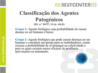 Classificação dos Agentes Patogénicos (DL n.º 84/97, 16 de Abril) 
–Grupo 1- Agente biológico cuja probabilidade de causar doença no ser humano é baixa. 
–Grupo 2- Agente biológico que pode causar doenças no ser humano e constituir um perigo para os trabalhadores, sendo escassa a probabilidade de se propagar na coletividade e para os quais existem meios eficazes de profilaxia (prevenção) ou tratamento.  