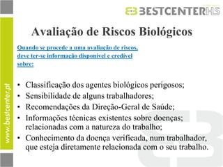 Avaliação de Riscos Biológicos 
Quando se procede a uma avaliação de riscos, 
deve ter-se informação disponível e credível 
sobre: 
•Classificação dos agentes biológicos perigosos; 
•Sensibilidade de alguns trabalhadores; 
•Recomendações da Direção-Geral de Saúde; 
•Informações técnicas existentes sobre doenças; relacionadas com a natureza do trabalho; 
•Conhecimento da doença verificada, num trabalhador, que esteja diretamente relacionada com o seu trabalho.  