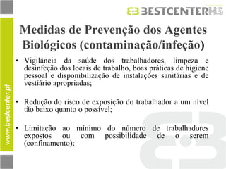 Medidas de Prevenção dos Agentes Biológicos (contaminação/infeção) 
•Vigilância da saúde dos trabalhadores, limpeza e desinfeção dos locais de trabalho, boas práticas de higiene pessoal e disponibilização de instalações sanitárias e de vestiário apropriadas; 
•Redução do risco de exposição do trabalhador a um nível tão baixo quanto o possível; 
•Limitação ao mínimo do número de trabalhadores expostos ou com possibilidade de o serem (confinamento);  