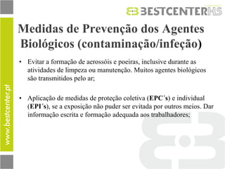 Medidas de Prevenção dos Agentes Biológicos (contaminação/infeção) 
•Evitar a formação de aerossóis e poeiras, inclusive durante as atividades de limpeza ou manutenção. Muitos agentes biológicos são transmitidos pelo ar; 
•Aplicação de medidas de proteção coletiva (EPC´s) e individual (EPI´s), se a exposição não puder ser evitada por outros meios. Dar informação escrita e formação adequada aos trabalhadores; 
 