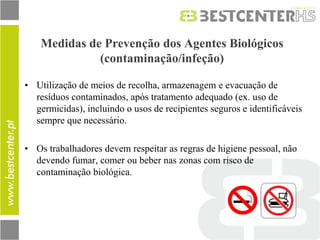 Medidas de Prevenção dos Agentes Biológicos (contaminação/infeção) 
•Utilização de meios de recolha, armazenagem e evacuação de resíduos contaminados, após tratamento adequado (ex. uso de germicidas), incluindo o usos de recipientes seguros e identificáveis sempre que necessário. 
•Os trabalhadores devem respeitar as regras de higiene pessoal, não devendo fumar, comer ou beber nas zonas com risco de contaminação biológica.  