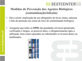 •Deve existir sinalização de uso obrigatório de luvas, botas, máscara e fato de proteção nas zonas de risco de contaminação biológica; 
•Assegurar que todos os EPIS são guardados em local apropriado, verificados e limpos, se possível antes, e obrigatoriamente após a utilização, bem como reparados ou substituídos se tiverem danos ou inutilizados. 
Medidas de Prevenção dos Agentes Biológicos (contaminação/infeção)  