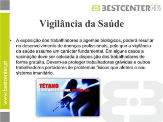 Vigilância da Saúde 
•A exposição dos trabalhadores a agentes biológicos, poderá resultar no desenvolvimento de doenças profissionais, pelo que a vigilância da saúde assume um carácter fundamental. Em alguns casos a vacinação deve ser colocada à disposição dos trabalhadores de forma gratuita. Devem-se proteger trabalhadoras grávidas e outros trabalhadores portadores de problemas físicos que afetem o seu sistema imunitário.  