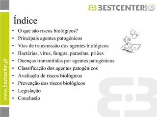 Índice 
•O que são riscos biológicos? 
•Principais agentes patogénicos 
•Vias de transmissão dos agentes biológicos 
•Bactérias, vírus, fungos, parasitas, priões 
•Doenças transmitidas por agentes patogénicos 
•Classificação dos agentes patogénicos 
•Avaliação de riscos biológicos 
•Prevenção dos riscos biológicos 
•Legislação 
•Conclusão  