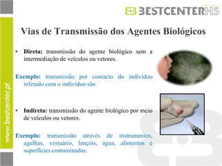 Vias de Transmissão dos Agentes Biológicos 
•Direta: transmissão do agente biológico sem a intermediação de veículos ou vetores. 
Exemplo: transmissão por contacto do indivíduo infetado com o indivíduo são. 
•Indireta: transmissão do agente biológico por meio de veículos ou vetores. 
Exemplo: transmissão através de instrumentos, agulhas, vestuário, lençóis, água, alimentos e superfícies contaminadas. 
 