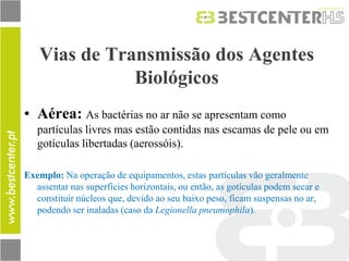 Vias de Transmissão dos Agentes Biológicos 
•Aérea: As bactérias no ar não se apresentam como partículas livres mas estão contidas nas escamas de pele ou em gotículas libertadas (aerossóis). 
Exemplo: Na operação de equipamentos, estas partículas vão geralmente assentar nas superfícies horizontais, ou então, as gotículas podem secar e constituir núcleos que, devido ao seu baixo peso, ficam suspensas no ar, podendo ser inaladas (caso da Legionella pneumophila). 
 