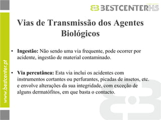 Vias de Transmissão dos Agentes Biológicos 
•Ingestão: Não sendo uma via frequente, pode ocorrer por acidente, ingestão de material contaminado. 
•Via percutânea: Esta via inclui os acidentes com instrumentos cortantes ou perfurantes, picadas de insetos, etc. e envolve alterações da sua integridade, com exceção de alguns dermatófitos, em que basta o contacto.  