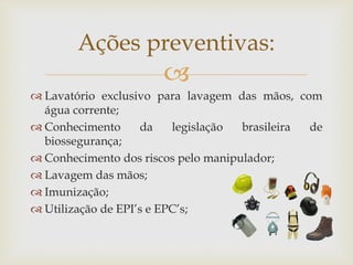 
Ações preventivas:
 Lavatório exclusivo para lavagem das mãos, com
água corrente;
 Conhecimento da legislação brasileira de
biossegurança;
 Conhecimento dos riscos pelo manipulador;
 Lavagem das mãos;
 Imunização;
 Utilização de EPI’s e EPC’s;
 