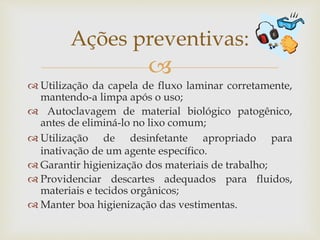 
 Utilização da capela de fluxo laminar corretamente,
mantendo-a limpa após o uso;
 Autoclavagem de material biológico patogênico,
antes de eliminá-lo no lixo comum;
 Utilização de desinfetante apropriado para
inativação de um agente específico.
 Garantir higienização dos materiais de trabalho;
 Providenciar descartes adequados para fluidos,
materiais e tecidos orgânicos;
 Manter boa higienização das vestimentas.
Ações preventivas:
 