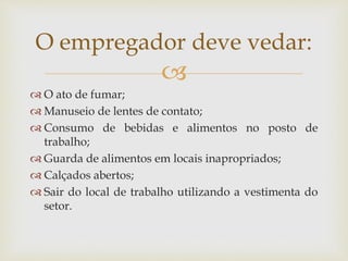 
 O ato de fumar;
 Manuseio de lentes de contato;
 Consumo de bebidas e alimentos no posto de
trabalho;
 Guarda de alimentos em locais inapropriados;
 Calçados abertos;
 Sair do local de trabalho utilizando a vestimenta do
setor.
O empregador deve vedar:
 