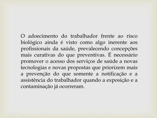 O adoecimento do trabalhador frente ao risco
biológico ainda é visto como algo inerente aos
profissionais da saúde, prevalecendo concepções
mais curativas do que preventivas. É necessário
promover o acesso dos serviços de saúde a novas
tecnologias e novas propostas que priorizem mais
a prevenção do que somente a notificação e a
assistência do trabalhador quando a exposição e a
contaminação já ocorreram.
 