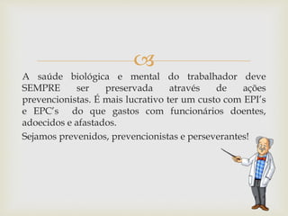 
A saúde biológica e mental do trabalhador deve
SEMPRE ser preservada através de ações
prevencionistas. É mais lucrativo ter um custo com EPI’s
e EPC’s do que gastos com funcionários doentes,
adoecidos e afastados.
Sejamos prevenidos, prevencionistas e perseverantes!
 