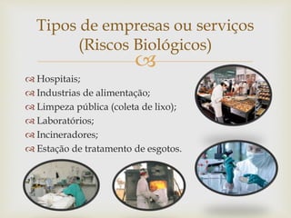 
 Hospitais;
 Industrias de alimentação;
 Limpeza pública (coleta de lixo);
 Laboratórios;
 Incineradores;
 Estação de tratamento de esgotos.
Tipos de empresas ou serviços
(Riscos Biológicos)
 