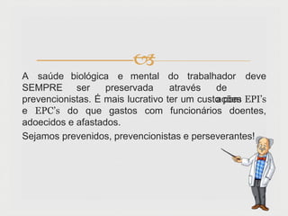 
A saúde biológica e mental do trabalhador deve
SEMPRE ser preservada através de
ações
prevencionistas. É mais lucrativo ter um custo com EPI’s
e EPC’s do que gastos com funcionários doentes,
adoecidos e afastados.
Sejamos prevenidos, prevencionistas e perseverantes!
 