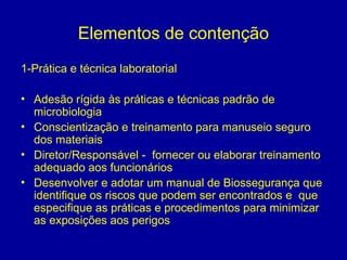 Elementos de contenção
1-Prática e técnica laboratorial
• Adesão rígida às práticas e técnicas padrão de
microbiologia
• Conscientização e treinamento para manuseio seguro
dos materiais
• Diretor/Responsável - fornecer ou elaborar treinamento
adequado aos funcionários
• Desenvolver e adotar um manual de Biossegurança que
identifique os riscos que podem ser encontrados e que
especifique as práticas e procedimentos para minimizar
as exposições aos perigos
 