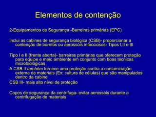 Elementos de contenção
2-Equipamentos de Segurança -Barreiras primárias (EPC)
Inclui as cabines de segurança biológica (CSB)- proporcionar a
contenção de borrifos ou aerossóis infecciosos- Tipos I,II e III
Tipo I e II (frente aberta)- barreiras primárias que oferecem proteção
para equipe e meio ambiente em conjunto com boas técnicas
microbiológicas
A CSB II também fornece uma proteção contra a contaminação
externa de materiais (Ex: cultura de células) que são manipulados
dentro da cabine
CSB III- mais alto nível de proteção
Copos de segurança da centrífuga- evitar aerossóis durante a
centrifugação de materiais
 