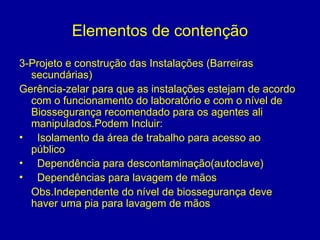 Elementos de contenção
3-Projeto e construção das Instalações (Barreiras
secundárias)
Gerência-zelar para que as instalações estejam de acordo
com o funcionamento do laboratório e com o nível de
Biossegurança recomendado para os agentes ali
manipulados.Podem Incluir:
• Isolamento da área de trabalho para acesso ao
público
• Dependência para descontaminação(autoclave)
• Dependências para lavagem de mãos
Obs.Independente do nível de biossegurança deve
haver uma pia para lavagem de mãos
 
