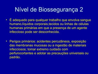 Nível de Biossegurança 2
• É adequado para qualquer trabalho que envolva sangue
humano,líquidos corporais,tecidos ou linhas de células
humanas primárias em que a presença de um agente
infeccioso pode ser desconhecida.
• Perigos primários: acidentes percutâneos, exposição
das membranas mucosas ou a ingestão de materiais
infecciosos; tomar extremo cuidado com
perfurocortantes e adotar as precauções universais ou
padrão.
 