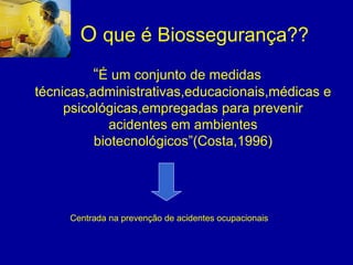 O que é Biossegurança??
“É um conjunto de medidas
técnicas,administrativas,educacionais,médicas e
psicológicas,empregadas para prevenir
acidentes em ambientes
biotecnológicos”(Costa,1996)
Centrada na prevenção de acidentes ocupacionais
 