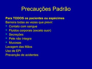 Precauções Padrão
Para TODOS os pacientes ou espécimes
Para TODOS os pacientes ou espécimes
Barreira todas as vezes que previr:
Barreira todas as vezes que previr:
 Contato com sangue
Contato com sangue
 Fluidos corporais (exceto suor)
Fluidos corporais (exceto suor)
 Secreções
Secreções
 Pele não íntegra
Pele não íntegra
 Mucosas
Mucosas
Lavagem das Mãos
Lavagem das Mãos
Uso de EPI
Uso de EPI
Prevenção de acidentes
Prevenção de acidentes
 