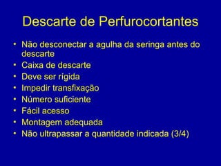 Descarte de Perfurocortantes
• Não desconectar a agulha da seringa antes do
descarte
• Caixa de descarte
• Deve ser rígida
• Impedir transfixação
• Número suficiente
• Fácil acesso
• Montagem adequada
• Não ultrapassar a quantidade indicada (3/4)
 