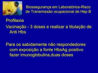 Biossegurança em Laboratórios-Risco
de Transmissão ocupacional de Hep B
Profilaxia
Vacinação - 3 doses e realizar a titulação de
Anti Hbs
Para os sabidamente não respondedores
com exposição a fonte HbsAg positivo
fazer imunoglobulina,duas doses
 